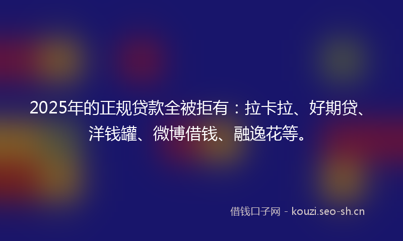 2025年的正规贷款全被拒有：拉卡拉、好期贷、洋钱罐、微博借钱、融逸花等。