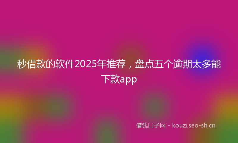 秒借款的软件2025年推荐，盘点五个逾期太多能下款app