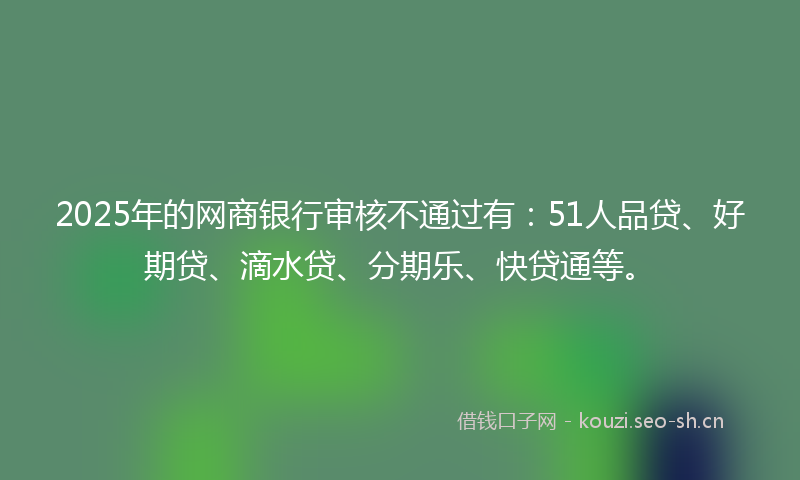 2025年的网商银行审核不通过有：51人品贷、好期贷、滴水贷、分期乐、快贷通等。