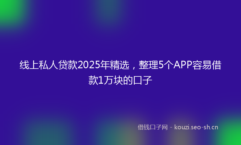 线上私人贷款2025年精选，整理5个APP容易借款1万块的口子