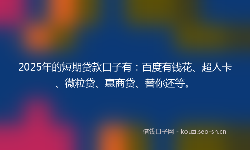2025年的短期贷款口子有：百度有钱花、超人卡、微粒贷、惠商贷、替你还等。
