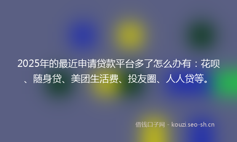 2025年的最近申请贷款平台多了怎么办有：花呗、随身贷、美团生活费、投友圈、人人贷等。