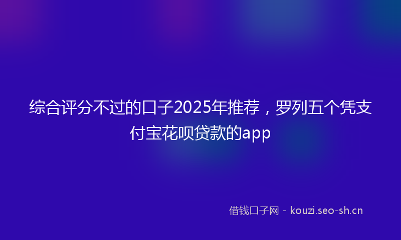 综合评分不过的口子2025年推荐，罗列五个凭支付宝花呗贷款的app