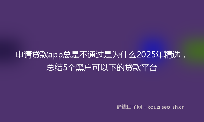 申请贷款app总是不通过是为什么2025年精选，总结5个黑户可以下的贷款平台