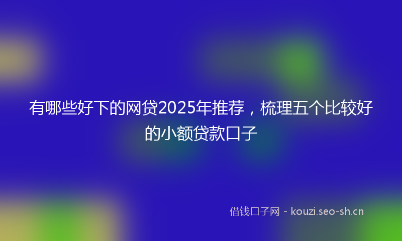 有哪些好下的网贷2025年推荐，梳理五个比较好的小额贷款口子