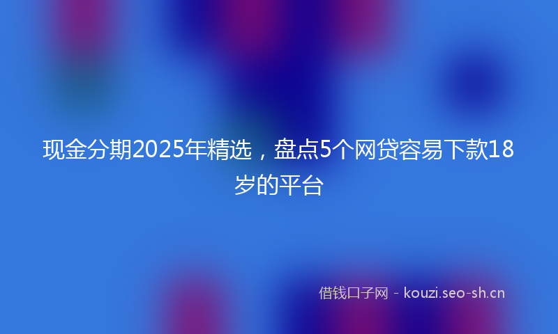 现金分期2025年精选，盘点5个网贷容易下款18岁的平台