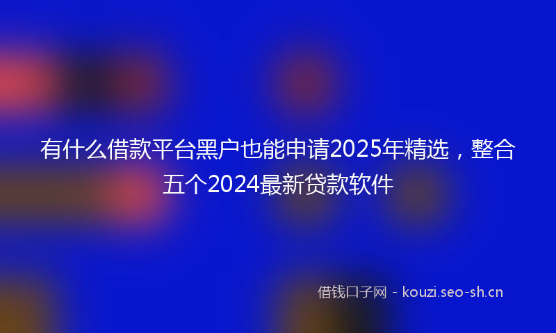 有什么借款平台黑户也能申请2025年精选，整合五个2024最新贷款软件