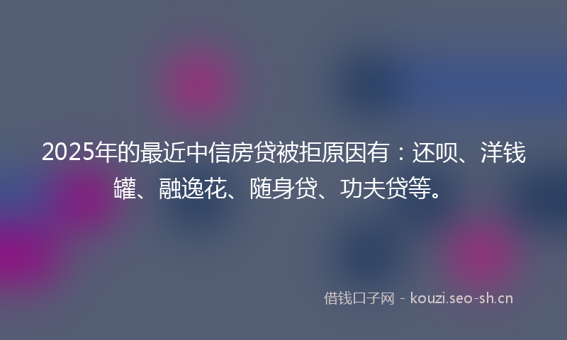 2025年的最近中信房贷被拒原因有：还呗、洋钱罐、融逸花、随身贷、功夫贷等。
