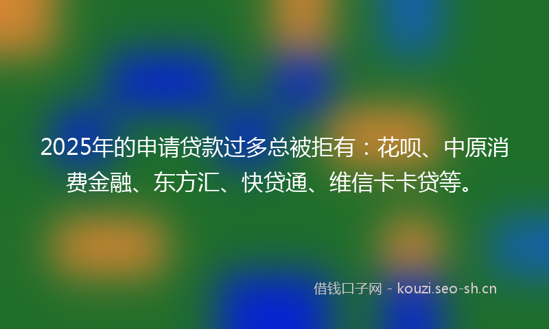 2025年的申请贷款过多总被拒有：花呗、中原消费金融、东方汇、快贷通、维信卡卡贷等。