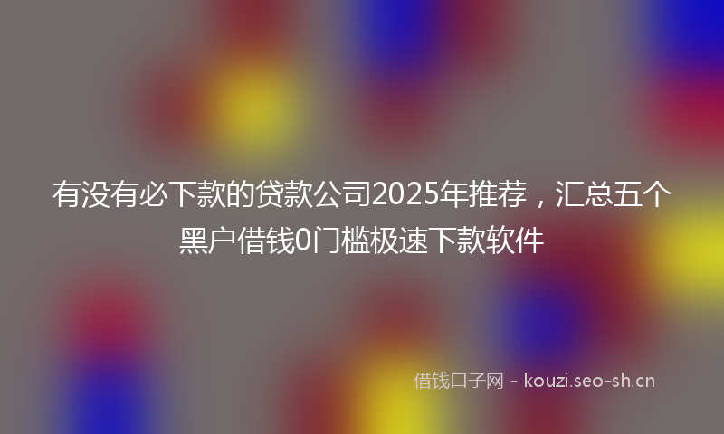 有没有必下款的贷款公司2025年推荐，汇总五个黑户借钱0门槛极速下款软件