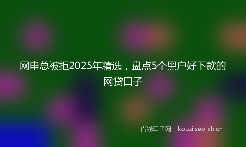 网申总被拒2025年精选，盘点5个黑户好下款的网贷口子