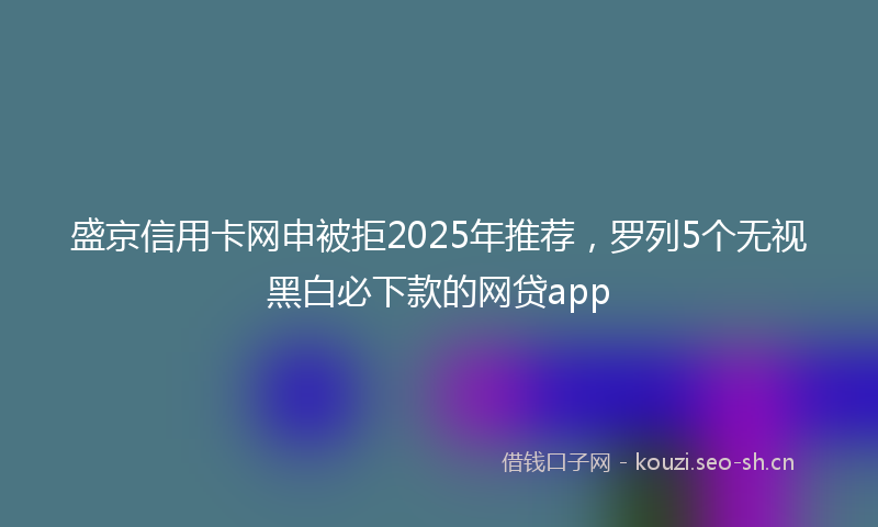 盛京信用卡网申被拒2025年推荐，罗列5个无视黑白必下款的网贷app