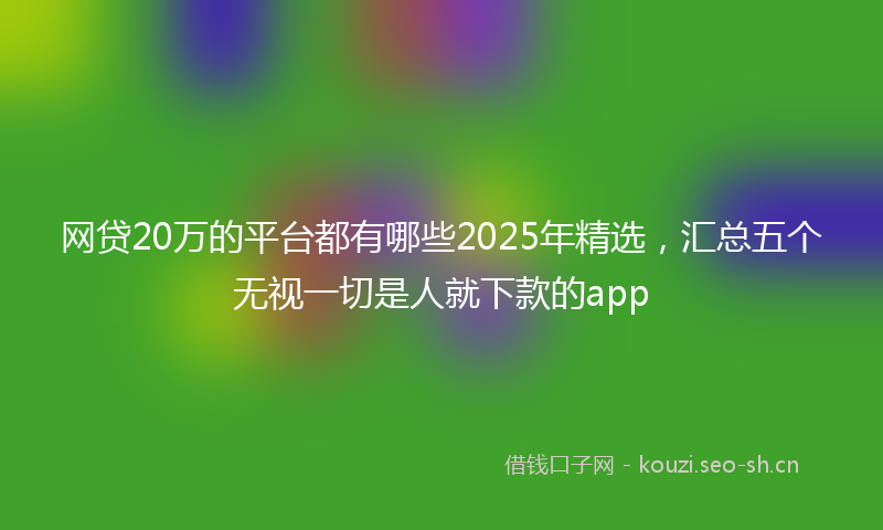 网贷20万的平台都有哪些2025年精选，汇总五个无视一切是人就下款的app