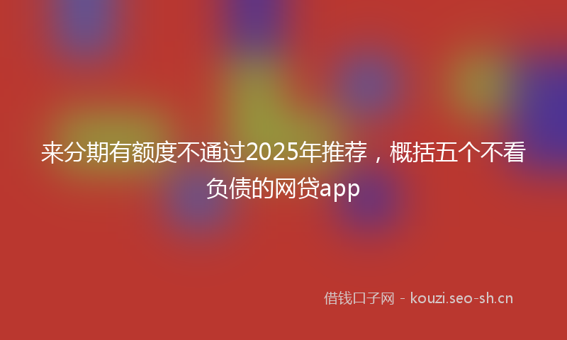 来分期有额度不通过2025年推荐，概括五个不看负债的网贷app