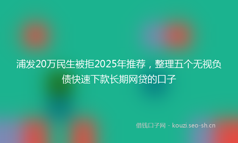 浦发20万民生被拒2025年推荐，整理五个无视负债快速下款长期网贷的口子