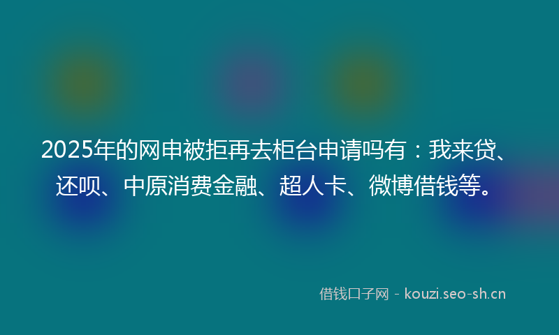 2025年的网申被拒再去柜台申请吗有：我来贷、还呗、中原消费金融、超人卡、微博借钱等。