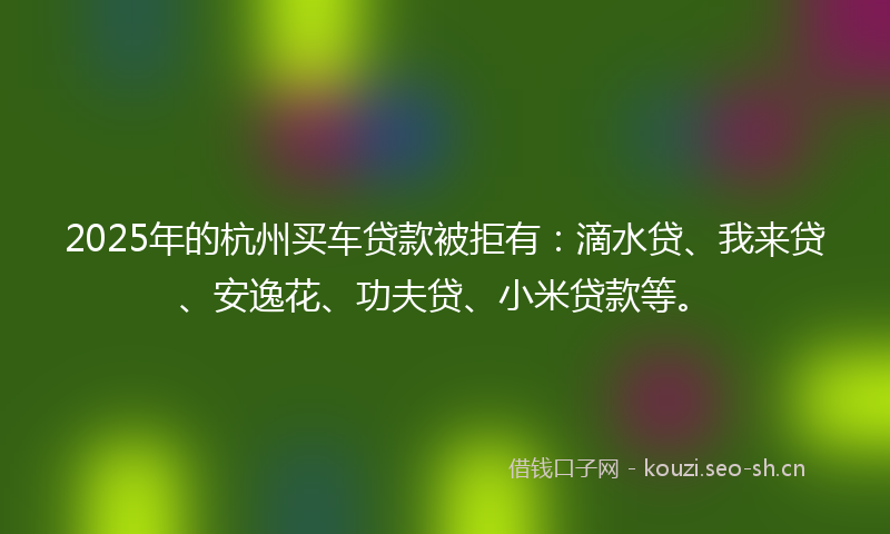 2025年的杭州买车贷款被拒有：滴水贷、我来贷、安逸花、功夫贷、小米贷款等。