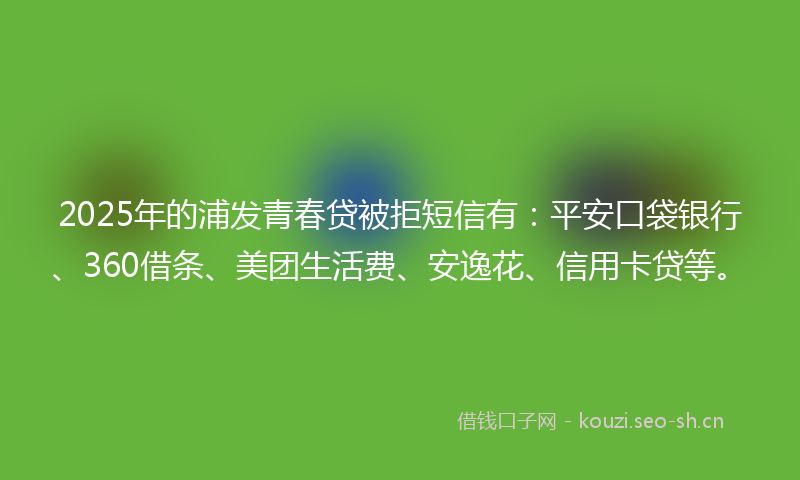 2025年的浦发青春贷被拒短信有：平安口袋银行、360借条、美团生活费、安逸花、信用卡贷等。