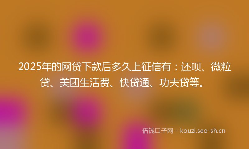 2025年的网贷下款后多久上征信有：还呗、微粒贷、美团生活费、快贷通、功夫贷等。