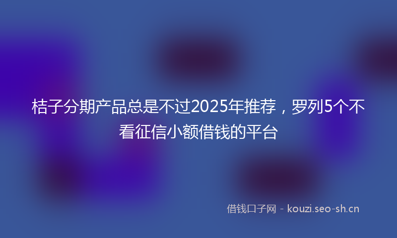 桔子分期产品总是不过2025年推荐，罗列5个不看征信小额借钱的平台
