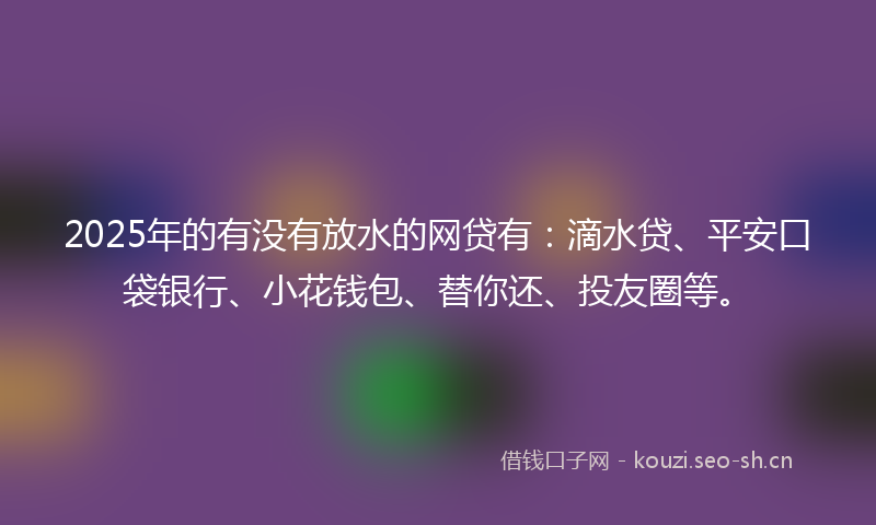 2025年的有没有放水的网贷有：滴水贷、平安口袋银行、小花钱包、替你还、投友圈等。