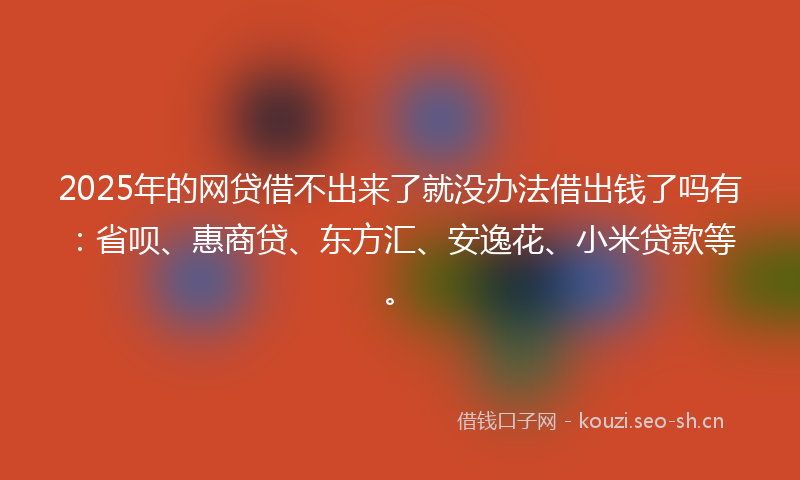 2025年的网贷借不出来了就没办法借出钱了吗有：省呗、惠商贷、东方汇、安逸花、小米贷款等。