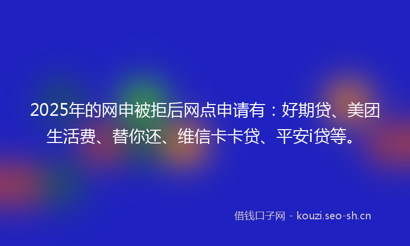 2025年的网申被拒后网点申请有：好期贷、美团生活费、替你还、维信卡卡贷、平安i贷等。