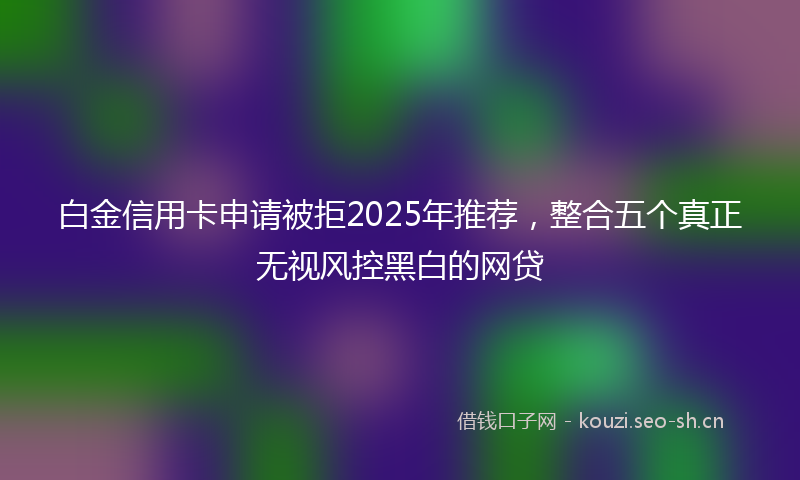 白金信用卡申请被拒2025年推荐，整合五个真正无视风控黑白的网贷