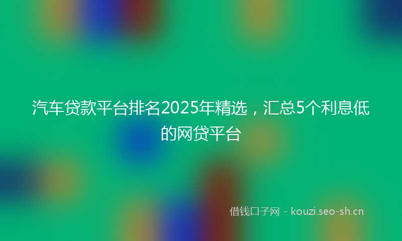 汽车贷款平台排名2025年精选，汇总5个利息低的网贷平台