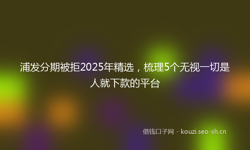 浦发分期被拒2025年精选，梳理5个无视一切是人就下款的平台