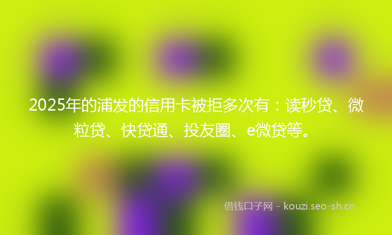 2025年的浦发的信用卡被拒多次有：读秒贷、微粒贷、快贷通、投友圈、e微贷等。