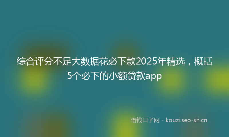 综合评分不足大数据花必下款2025年精选，概括5个必下的小额贷款app
