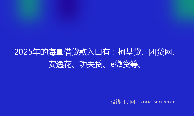 2025年的海量借贷款入口有：柯基贷、团贷网、安逸花、功夫贷、e微贷等。
