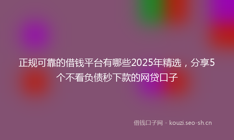 正规可靠的借钱平台有哪些2025年精选，分享5个不看负债秒下款的网贷口子