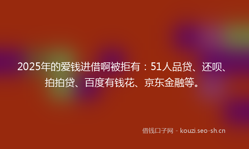 2025年的爱钱进借啊被拒有：51人品贷、还呗、拍拍贷、百度有钱花、京东金融等。