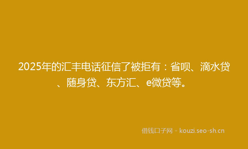 2025年的汇丰电话征信了被拒有：省呗、滴水贷、随身贷、东方汇、e微贷等。