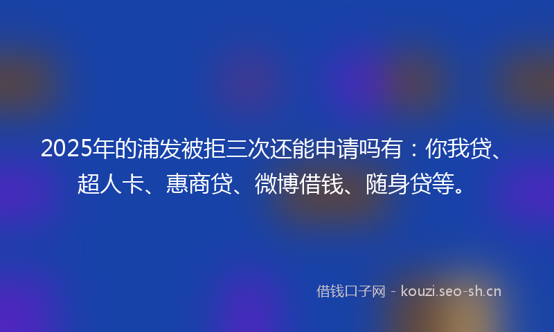 2025年的浦发被拒三次还能申请吗有：你我贷、超人卡、惠商贷、微博借钱、随身贷等。