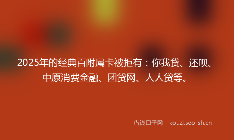 2025年的经典百附属卡被拒有：你我贷、还呗、中原消费金融、团贷网、人人贷等。