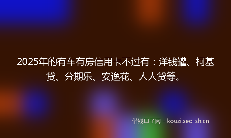 2025年的有车有房信用卡不过有：洋钱罐、柯基贷、分期乐、安逸花、人人贷等。
