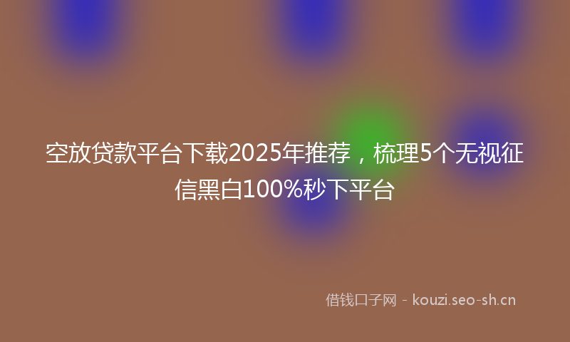 空放贷款平台下载2025年推荐，梳理5个无视征信黑白100%秒下平台