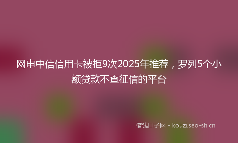 网申中信信用卡被拒9次2025年推荐，罗列5个小额贷款不查征信的平台
