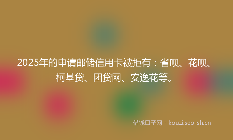2025年的申请邮储信用卡被拒有：省呗、花呗、柯基贷、团贷网、安逸花等。