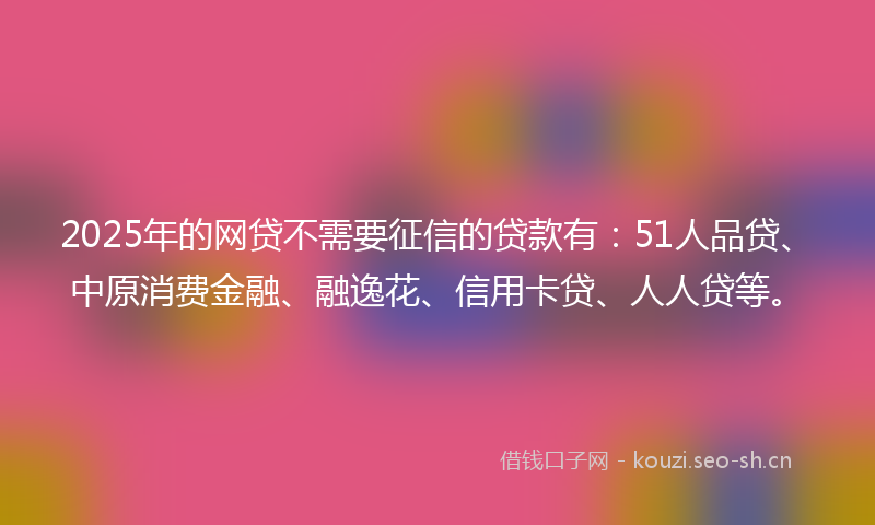 2025年的网贷不需要征信的贷款有：51人品贷、中原消费金融、融逸花、信用卡贷、人人贷等。