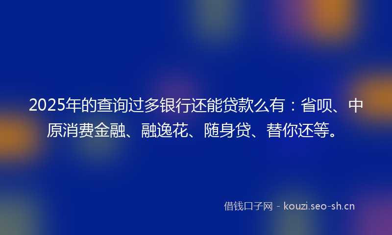 2025年的查询过多银行还能贷款么有：省呗、中原消费金融、融逸花、随身贷、替你还等。