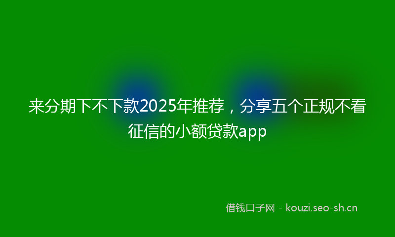来分期下不下款2025年推荐，分享五个正规不看征信的小额贷款app