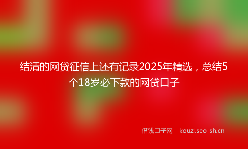 结清的网贷征信上还有记录2025年精选，总结5个18岁必下款的网贷口子