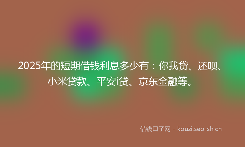 2025年的短期借钱利息多少有：你我贷、还呗、小米贷款、平安i贷、京东金融等。