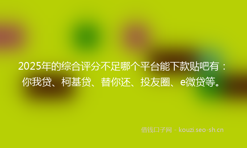 2025年的综合评分不足哪个平台能下款贴吧有：你我贷、柯基贷、替你还、投友圈、e微贷等。