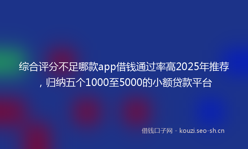 综合评分不足哪款app借钱通过率高2025年推荐，归纳五个1000至5000的小额贷款平台