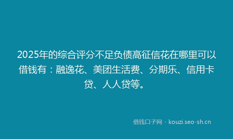 2025年的综合评分不足负债高征信花在哪里可以借钱有：融逸花、美团生活费、分期乐、信用卡贷、人人贷等。